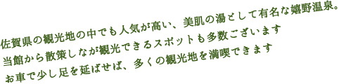佐賀県の観光地の中でも人気が高い、美肌の湯として有名な嬉野温泉。
当館から散策しなが観光できるスポットも多数ございますお車で少し足を延ばせば、多くの観光地を満喫できます